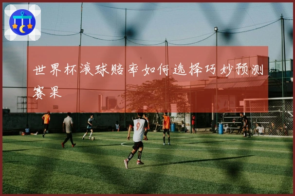 世界杯滚球赔率如何选择巧妙预测赛果