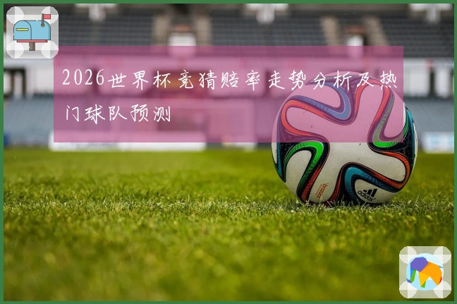 2026世界杯竞猜赔率走势分析及热门球队预测